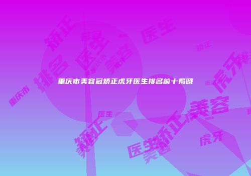 重庆市美容冠矫正虎牙医生排名前十揭晓