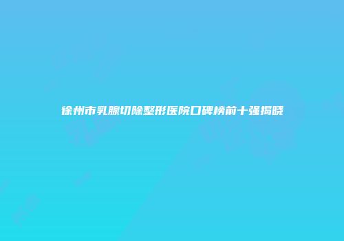 徐州市乳腺切除整形医院口碑榜前十强揭晓