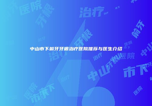 中山市下前牙牙根治疗医院推荐与医生介绍