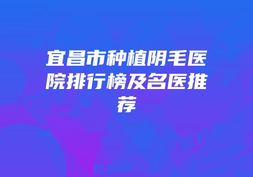 宜昌市种植阴毛医院排行榜及名医推荐