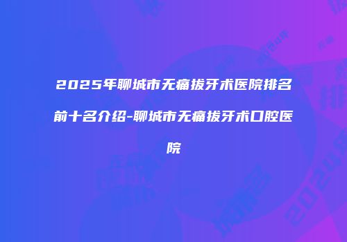 2025年聊城市无痛拔牙术医院排名前十名介绍-聊城市无痛拔牙术口腔医院