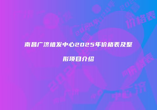 南昌广济植发中心2025年价格表及整形项目介绍