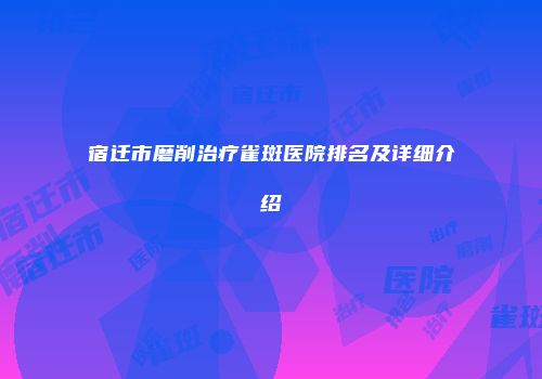 宿迁市磨削治疗雀斑医院排名及详细介绍
