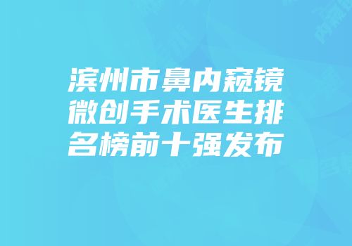 滨州市鼻内窥镜微创手术医生排名榜前十强发布