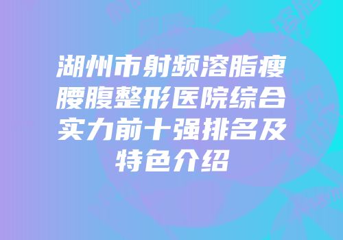 湖州市射频溶脂瘦腰腹整形医院综合实力前十强排名及特色介绍