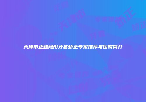 天津市正雅隐形牙套矫正专家推荐与医院简介