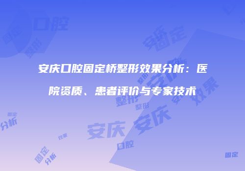 安庆口腔固定桥整形效果分析：医院资质、患者评价与专家技术