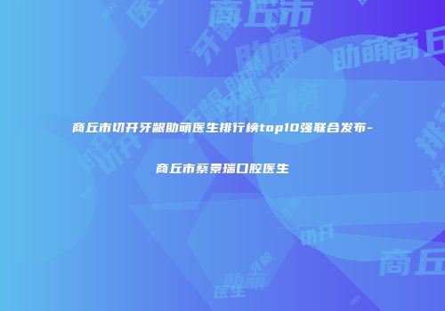 商丘市切开牙龈助萌医生排行榜top10强联合发布-商丘市蔡景瑞口腔医生