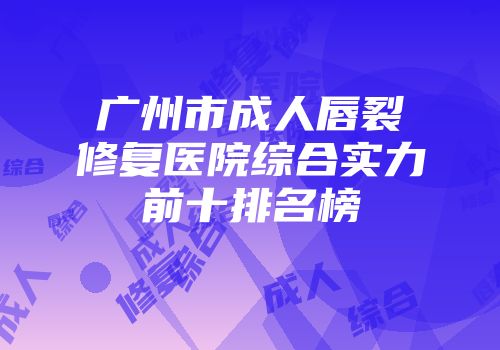 广州市成人唇裂修复医院综合实力前十排名榜