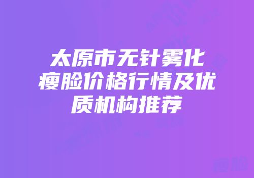 太原市无针雾化瘦脸价格行情及优质机构推荐