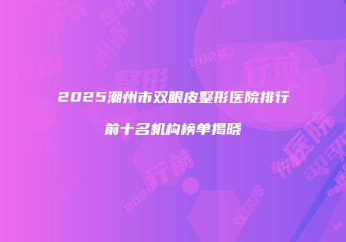 2025潮州市双眼皮整形医院排行前十名机构榜单揭晓