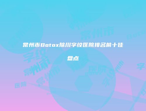 常州市Botox除川字纹医院排名前十佳盘点