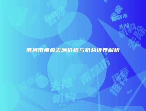 南昌市疤痕去除价格与机构推荐解析