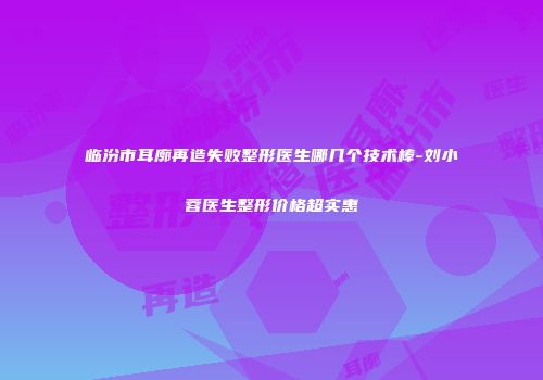 临汾市耳廓再造失败整形医生哪几个技术棒-刘小蓉医生整形价格超实惠