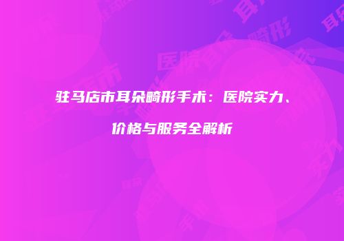 驻马店市耳朵畸形手术：医院实力、价格与服务全解析