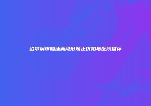 哈尔滨市隐适美隐形矫正价格与医院推荐
