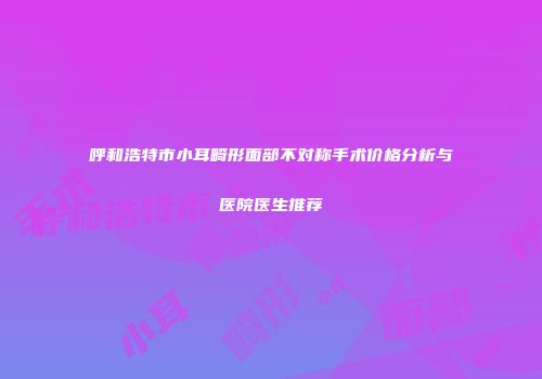 呼和浩特市小耳畸形面部不对称手术价格分析与医院医生推荐
