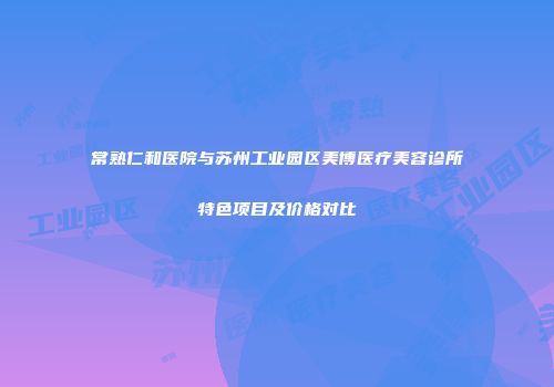 常熟仁和医院与苏州工业园区美博医疗美容诊所特色项目及价格对比