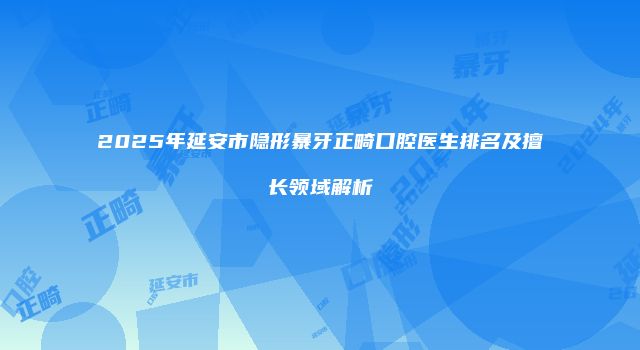 2025年延安市隐形暴牙正畸口腔医生排名及擅长领域解析