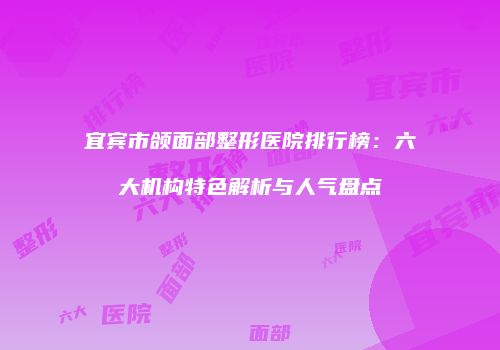 宜宾市颌面部整形医院排行榜：六大机构特色解析与人气盘点