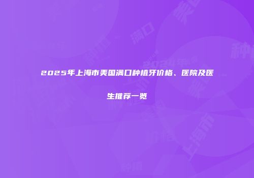 2025年上海市美国满口种植牙价格、医院及医生推荐一览