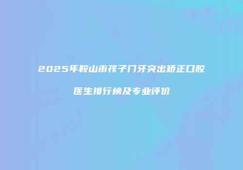 2025年鞍山市孩子门牙突出矫正口腔医生排行榜及专业评价