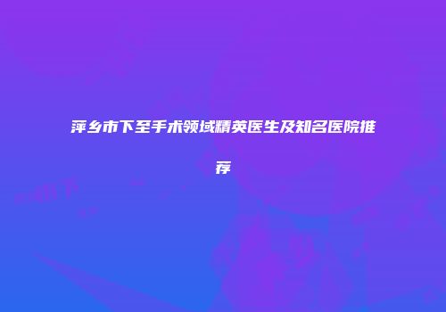 萍乡市下至手术领域精英医生及知名医院推荐