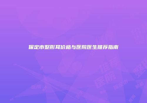保定市整形耳价格与医院医生推荐指南