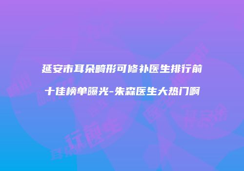 延安市耳朵畸形可修补医生排行前十佳榜单曝光-朱森医生大热门啊