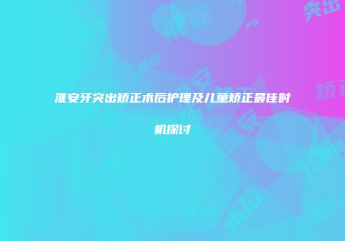 淮安牙突出矫正术后护理及儿童矫正最佳时机探讨