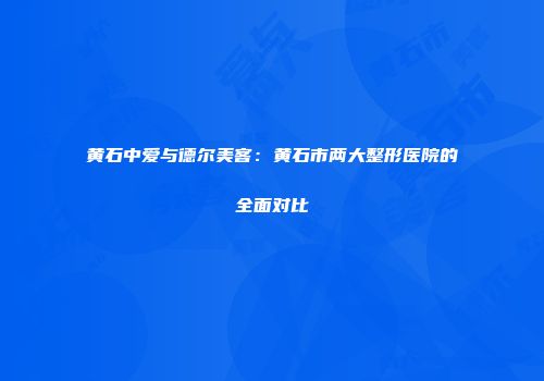 黄石中爱与德尔美客：黄石市两大整形医院的全面对比