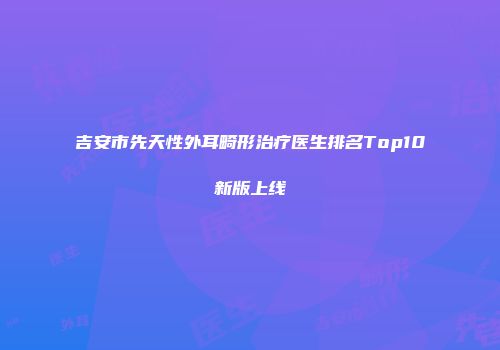 吉安市先天性外耳畸形治疗医生排名Top10新版上线