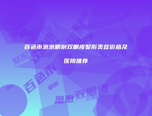 百色市泡泡眼割双眼皮整形美容价格及医院推荐