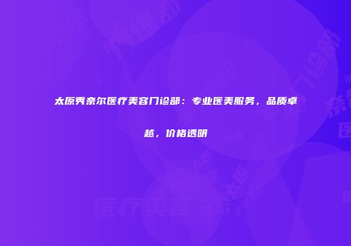 太原秀奈尔医疗美容门诊部：专业医美服务，品质卓越，价格透明