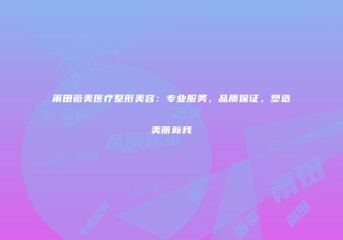 莆田薇美医疗整形美容：专业服务，品质保证，塑造美丽新我