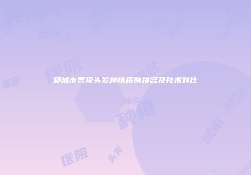 聊城市秃顶头发种植医院排名及技术对比