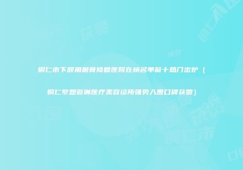 铜仁市下颌角磨骨修复医院在榜名单前十热门出炉（铜仁梦想薇琳医疗美容诊所强势入围口碑获赞）