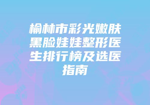 榆林市彩光嫩肤黑脸娃娃整形医生排行榜及选医指南