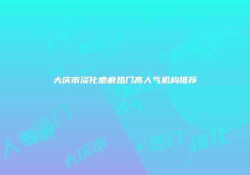 大庆市淡化疤痕热门高人气机构推荐