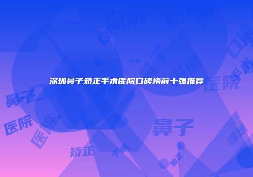 深圳鼻子矫正手术医院口碑榜前十强推荐