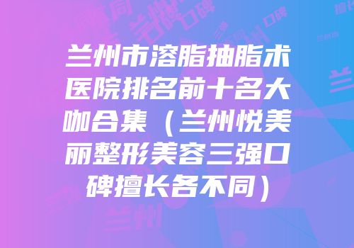 兰州市溶脂抽脂术医院排名前十名大咖合集（兰州悦美丽整形美容三强口碑擅长各不同）