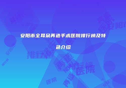 安阳市全耳朵再造手术医院排行榜及特色介绍