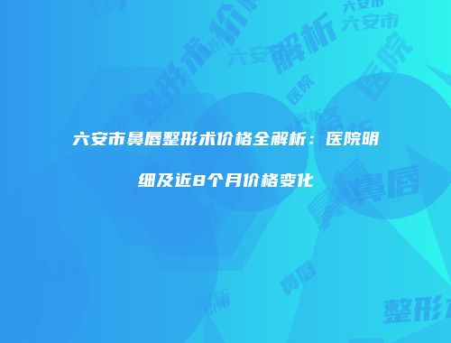 六安市鼻唇整形术价格全解析：医院明细及近8个月价格变化