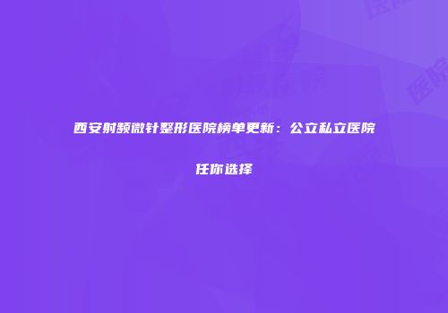 西安射频微针整形医院榜单更新：公立私立医院任你选择