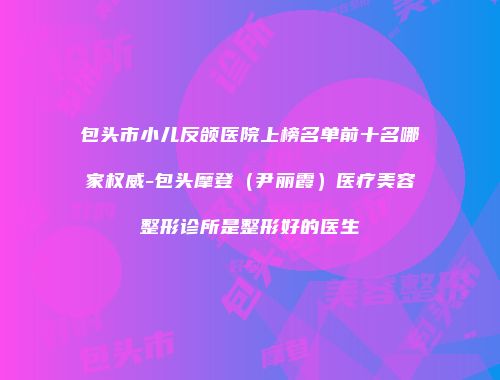 包头市小儿反颌医院上榜名单前十名哪家权威-包头摩登（尹丽霞）医疗美容整形诊所是整形好的医生