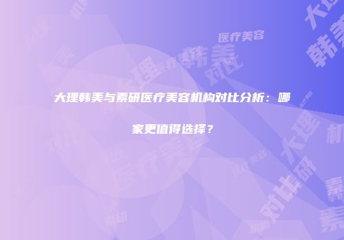 大理韩美与素研医疗美容机构对比分析：哪家更值得选择？
