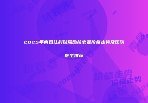 2025年南昌注射玻尿酸抗衰老价格走势及医院医生推荐