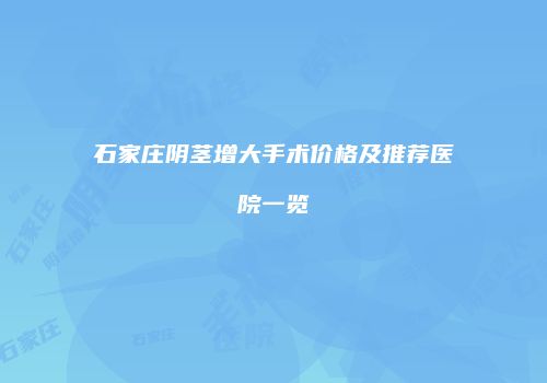 石家庄阴茎增大手术价格及推荐医院一览