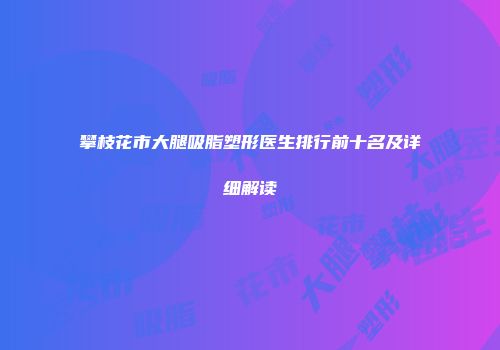 攀枝花市大腿吸脂塑形医生排行前十名及详细解读