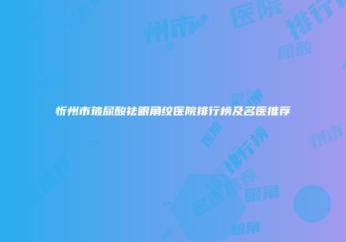 忻州市玻尿酸祛眼角纹医院排行榜及名医推荐